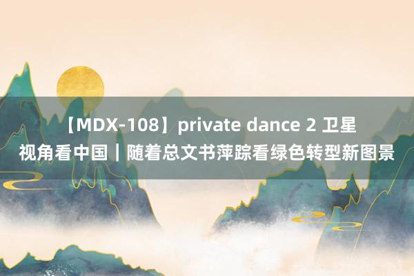 【MDX-108】private dance 2 卫星视角看中国｜随着总文书萍踪看绿色转型新图景