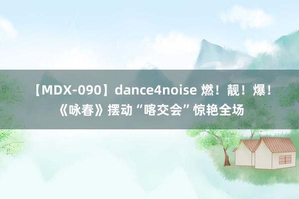 【MDX-090】dance4noise 燃！靓！爆！《咏春》摆动“喀交会”惊艳全场