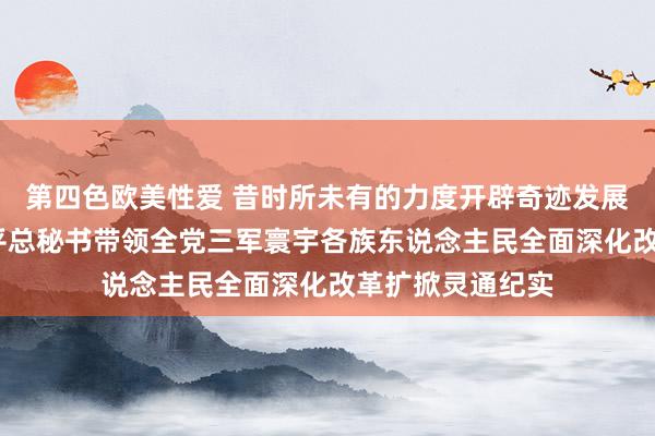 第四色欧美性爱 昔时所未有的力度开辟奇迹发展新寰宇——习近平总秘书带领全党三军寰宇各族东说念主民全面深化改革扩掀灵通纪实