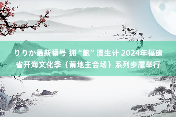 りりか最新番号 拥“鲍”漫生计 2024年福建省开海文化季（莆地主会场）系列步履举行