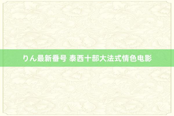 りん最新番号 泰西十部大法式情色电影