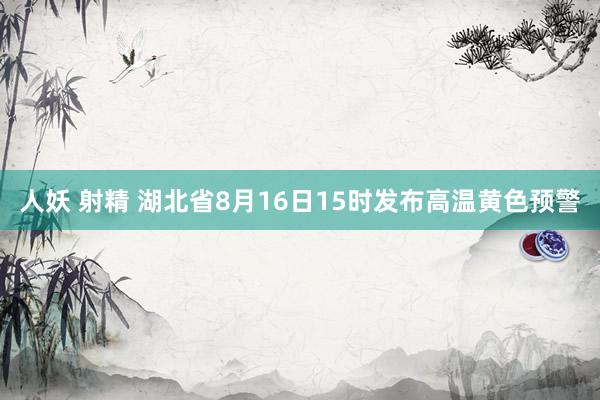 人妖 射精 湖北省8月16日15时发布高温黄色预警