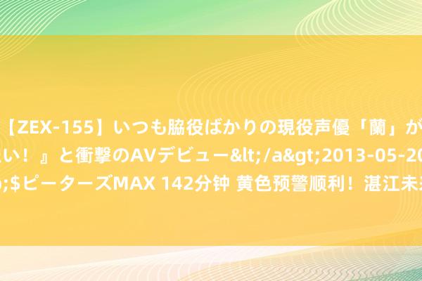 【ZEX-155】いつも脇役ばかりの現役声優「蘭」が『私も主役になりたい！』と衝撃のAVデビュー</a>2013-05-20ピーターズMAX&$ピーターズMAX 142分钟 黄色预警顺利！湛江未来几天将……|降雨|中雨|大暴雨|强对流|湛江市|高温天气