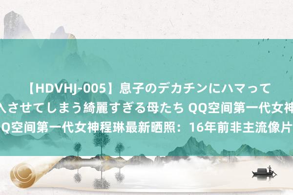 【HDVHJ-005】息子のデカチンにハマってしまい毎日のように挿入させてしまう綺麗すぎる母たち QQ空间第一代女神程琳最新晒照：16年前非主流像片变视频