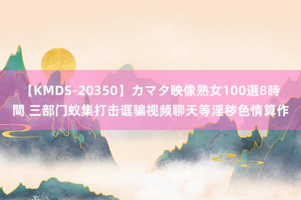 【KMDS-20350】カマタ映像熟女100選8時間 三部门蚁集打击诓骗视频聊天等淫秽色情算作