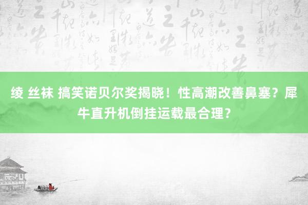 绫 丝袜 搞笑诺贝尔奖揭晓！性高潮改善鼻塞？犀牛直升机倒挂运载最合理？