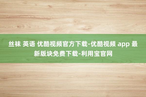 丝袜 英语 优酷视频官方下载-优酷视频 app 最新版块免费下载-利用宝官网