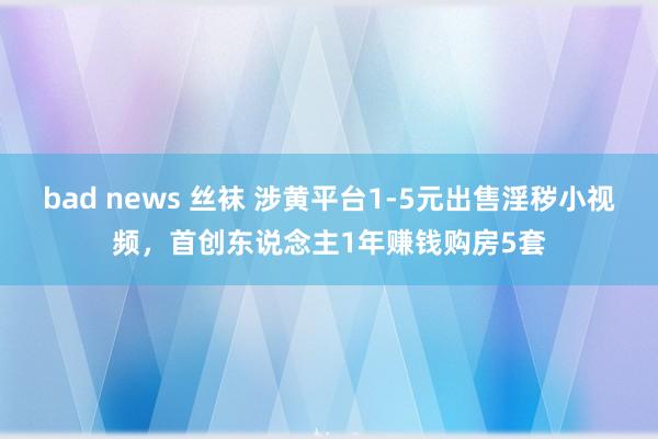 bad news 丝袜 涉黄平台1-5元出售淫秽小视频，首创东说念主1年赚钱购房5套