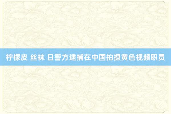 柠檬皮 丝袜 日警方逮捕在中国拍摄黄色视频职员