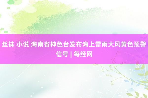 丝袜 小说 海南省神色台发布海上雷雨大风黄色预警信号 | 每经网