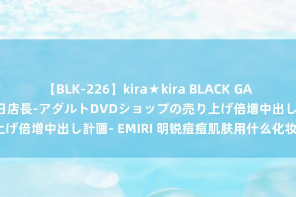 【BLK-226】kira★kira BLACK GAL 黒ギャル露出セクハラ1日店長-アダルトDVDショップの売り上げ倍増中出し計画- EMIRI 明锐痘痘肌肤用什么化妆品最合适？