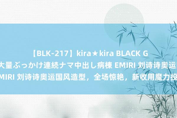 【BLK-217】kira★kira BLACK GAL黒ギャルご奉仕ナース 大量ぶっかけ連続ナマ中出し病棟 EMIRI 刘诗诗奥运国风造型，全场惊艳，新收用魔力投诚全球