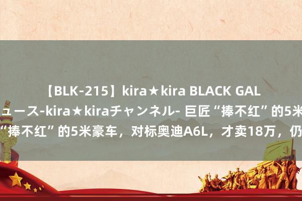 【BLK-215】kira★kira BLACK GAL 黒ギャル・EMIRIプロデュース-kira★kiraチャンネル- 巨匠“捧不红”的5米豪车，对标奥迪A6L，才卖18万，仍无东说念主问津