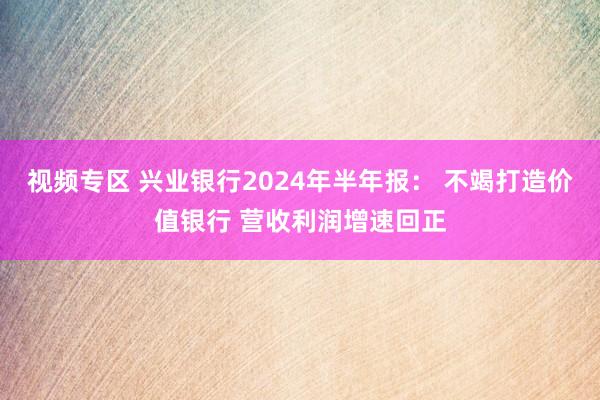 视频专区 兴业银行2024年半年报： 不竭打造价值银行 营收利润增速回正