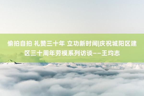 偷拍自拍 礼赞三十年 立功新时间|庆祝城阳区建区三十周年劳模系列访谈——王均志