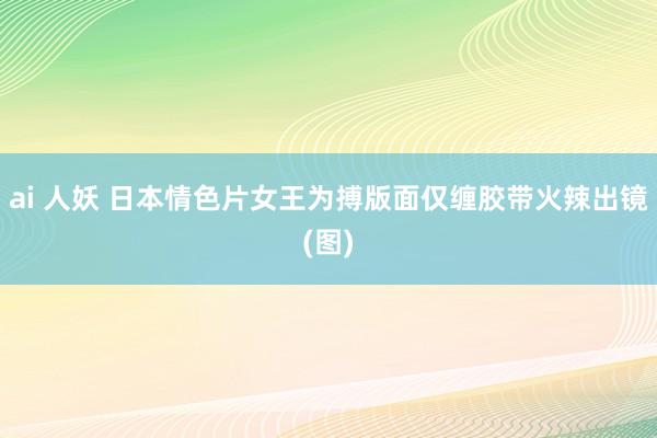 ai 人妖 日本情色片女王为搏版面仅缠胶带火辣出镜(图)