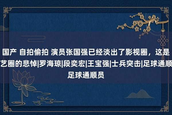 国产 自拍偷拍 演员张国强已经淡出了影视圈，这是演艺圈的悲悼|罗海琼|段奕宏|王宝强|士兵突击|足球通顺员