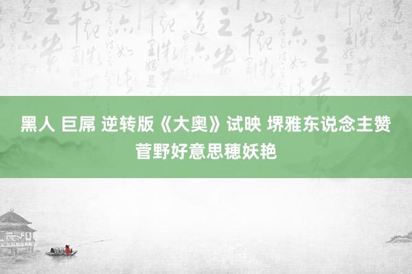 黑人 巨屌 逆转版《大奥》试映 堺雅东说念主赞菅野好意思穂妖艳