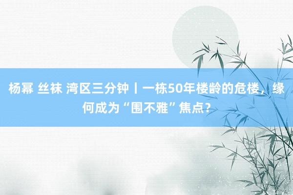 杨幂 丝袜 湾区三分钟丨一栋50年楼龄的危楼，缘何成为“围不雅”焦点？