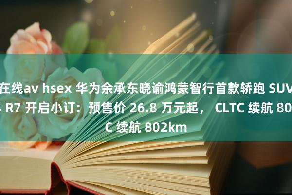 在线av hsex 华为余承东晓谕鸿蒙智行首款轿跑 SUV 智界 R7 开启小订：预售价 26.8 万元起， CLTC 续航 802km