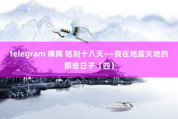 telegram 裸舞 铭刻十八天——我在地震灾地的那些日子（四）