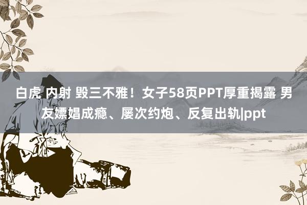 白虎 内射 毁三不雅！女子58页PPT厚重揭露 男友嫖娼成瘾、屡次约炮、反复出轨|ppt