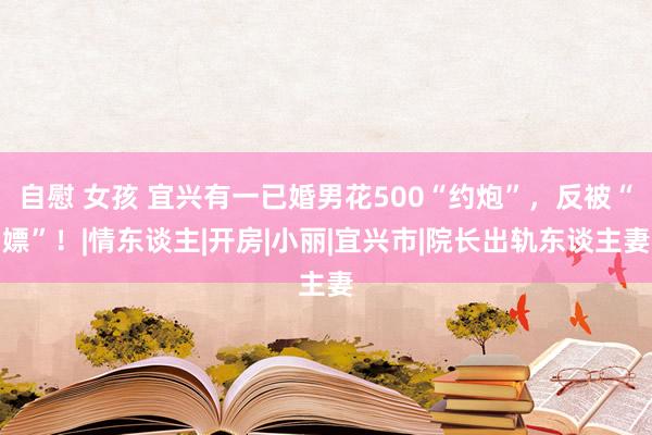 自慰 女孩 宜兴有一已婚男花500“约炮”，反被“嫖”！|情东谈主|开房|小丽|宜兴市|院长出轨东谈主妻