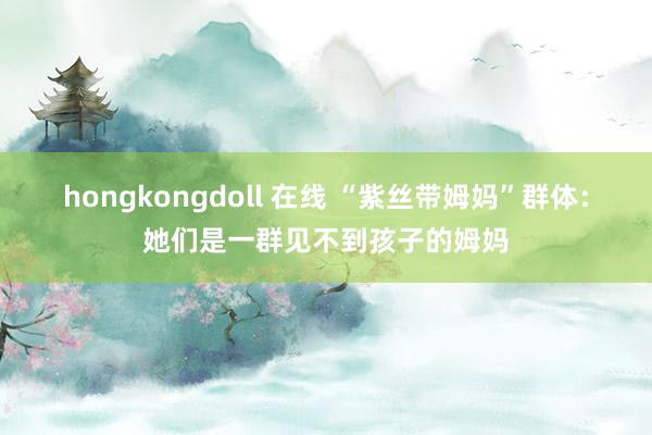 hongkongdoll 在线 “紫丝带姆妈”群体：她们是一群见不到孩子的姆妈