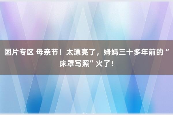 图片专区 母亲节！太漂亮了，姆妈三十多年前的“床罩写照”火了！