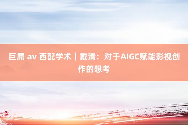 巨屌 av 西配学术｜戴清：对于AIGC赋能影视创作的想考