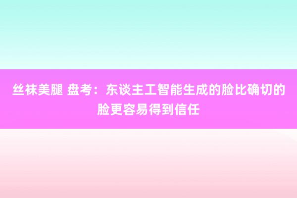 丝袜美腿 盘考：东谈主工智能生成的脸比确切的脸更容易得到信任