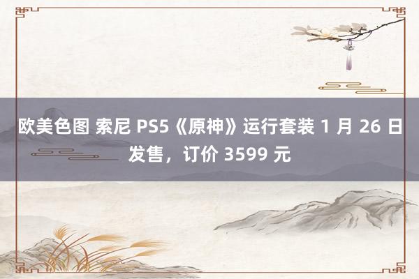 欧美色图 索尼 PS5《原神》运行套装 1 月 26 日发售，订价 3599 元