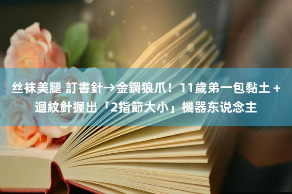 丝袜美腿 訂書針→金鋼狼爪！11歲弟一包黏土＋迴紋針　握出「2指節大小」機器东说念主