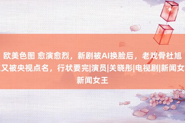 欧美色图 愈演愈烈，新剧被AI换脸后，老戏骨杜旭东又被央视点名，行状要完|演员|关晓彤|电视剧|新闻女王