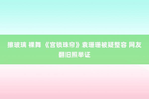 擦玻璃 裸舞 《宫锁珠帘》袁珊珊被疑整容 网友翻旧照举证