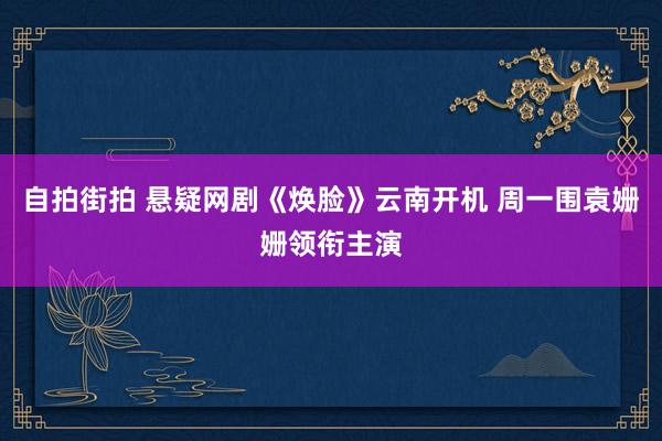 自拍街拍 悬疑网剧《焕脸》云南开机 周一围袁姗姗领衔主演