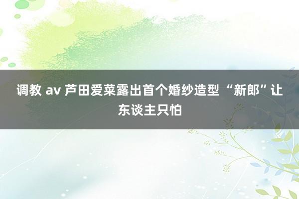 调教 av 芦田爱菜露出首个婚纱造型 “新郎”让东谈主只怕