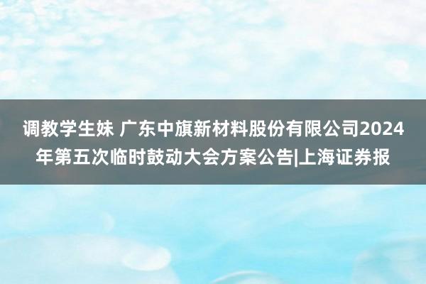 调教学生妹 广东中旗新材料股份有限公司2024年第五次临时鼓动大会方案公告|上海证券报