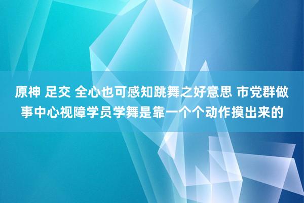 原神 足交 全心也可感知跳舞之好意思 市党群做事中心视障学员学舞是靠一个个动作摸出来的