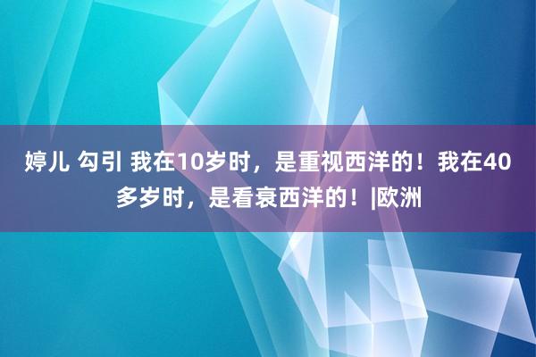 婷儿 勾引 我在10岁时，是重视西洋的！我在40多岁时，是看衰西洋的！|欧洲