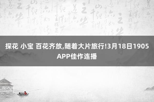 探花 小宝 百花齐放，随着大片旅行!3月18日1905APP佳作连播