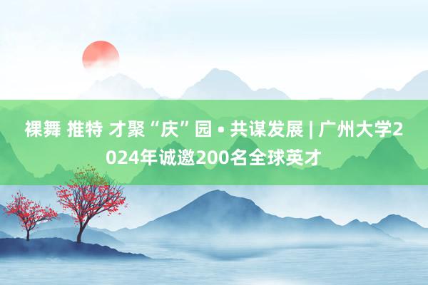 裸舞 推特 才聚“庆”园 • 共谋发展 | 广州大学2024年诚邀200名全球英才