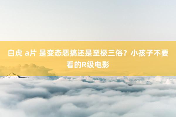 白虎 a片 是变态恶搞还是至极三俗？小孩子不要看的R级电影