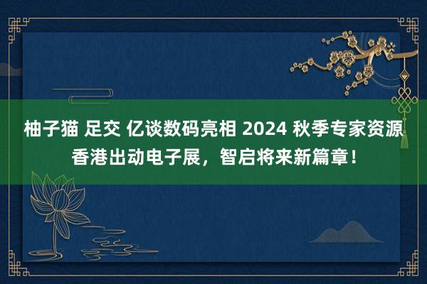 柚子猫 足交 亿谈数码亮相 2024 秋季专家资源香港出动电子展，智启将来新篇章！