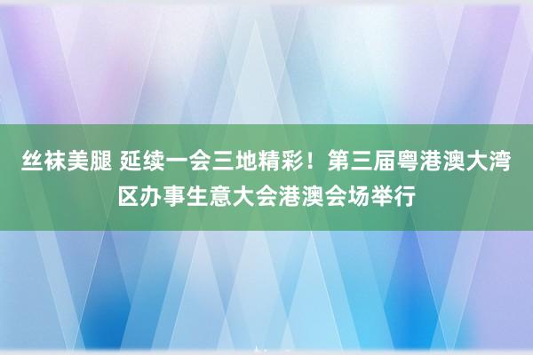 丝袜美腿 延续一会三地精彩！第三届粤港澳大湾区办事生意大会港澳会场举行