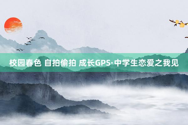 校园春色 自拍偷拍 成长GPS·中学生恋爱之我见