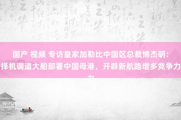 国产 视频 专访皇家加勒比中国区总裁博杰明：择机调遣大船部署中国母港，开辟新航路增多竞争力