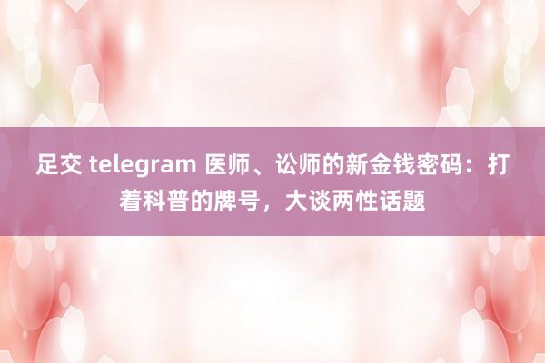 足交 telegram 医师、讼师的新金钱密码：打着科普的牌号，大谈两性话题