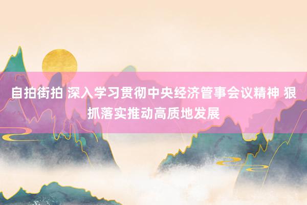 自拍街拍 深入学习贯彻中央经济管事会议精神 狠抓落实推动高质地发展