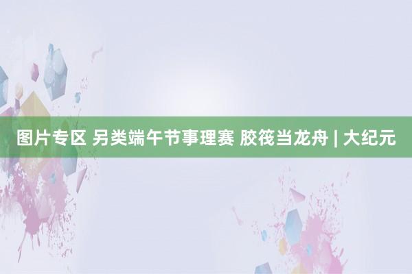 图片专区 另类端午节事理赛 胶筏当龙舟 | 大纪元